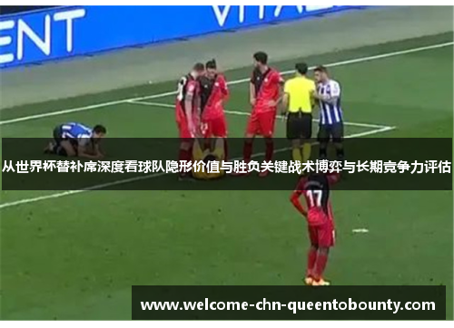 从世界杯替补席深度看球队隐形价值与胜负关键战术博弈与长期竞争力评估