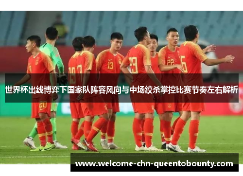 世界杯出线博弈下国家队阵容风向与中场绞杀掌控比赛节奏左右解析 世界杯出线博弈下国家队阵容风向与中场绞杀掌控比赛节奏左右解析