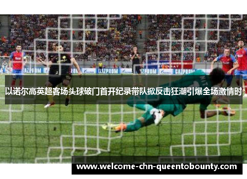 以诺尔高英超客场头球破门首开纪录带队掀反击狂潮引爆全场激情时