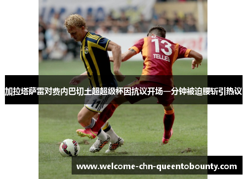加拉塔萨雷对费内巴切土超超级杯因抗议开场一分钟被迫腰斩引热议