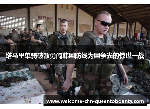 塔马里单骑破敌勇闯韩国防线为国争光的惊世一战