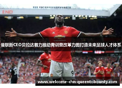 曼联新CEO贝拉达着力推动青训营改革力图打造未来足球人才体系