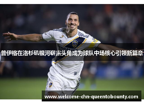 普伊格在洛杉矶银河崭露头角成为球队中场核心引领新篇章