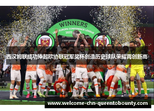 西汉姆联成功捧起欧协联冠军奖杯创造历史球队荣耀再创新高