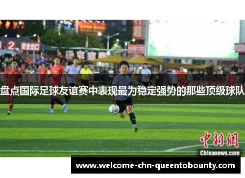 盘点国际足球友谊赛中表现最为稳定强势的那些顶级球队