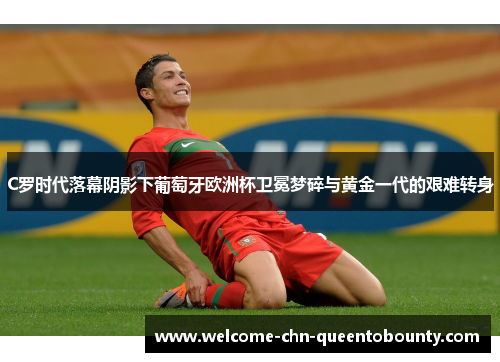 C罗时代落幕阴影下葡萄牙欧洲杯卫冕梦碎与黄金一代的艰难转身