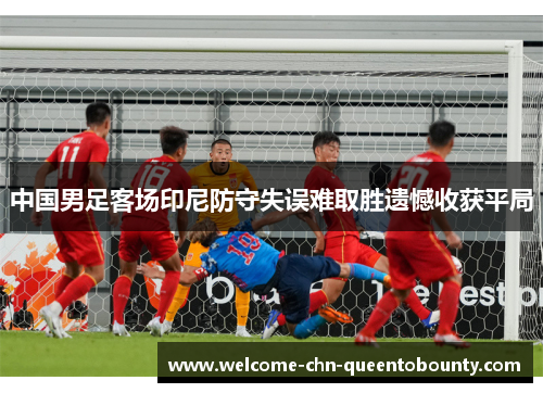 中国男足客场印尼防守失误难取胜遗憾收获平局