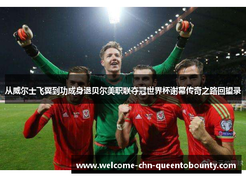 从威尔士飞翼到功成身退贝尔美职联夺冠世界杯谢幕传奇之路回望录