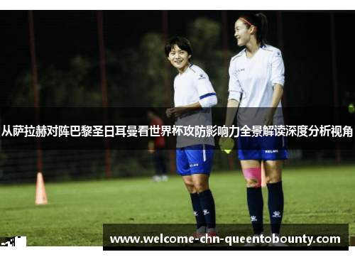 从萨拉赫对阵巴黎圣日耳曼看世界杯攻防影响力全景解读深度分析视角