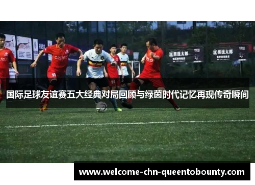 国际足球友谊赛五大经典对局回顾与绿茵时代记忆再现传奇瞬间