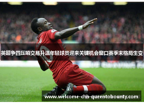 英超争四压哨交易升温年轻球员迎来关键机会窗口赛季末格局生变 英超争四压哨交易升温年轻球员迎来关键机会窗口赛季末格局生变