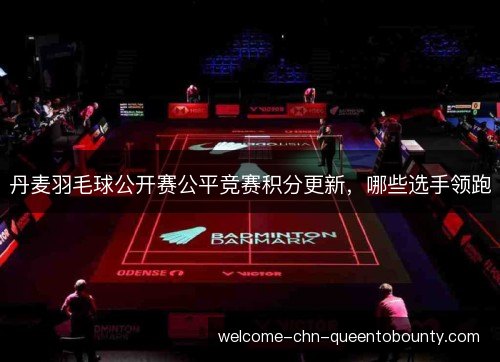 丹麦羽毛球公开赛公平竞赛积分更新，哪些选手领跑